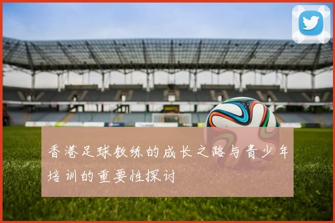 香港足球教练的成长之路与青少年培训的重要性探讨
