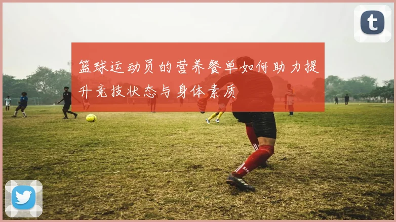 篮球运动员的营养餐单如何助力提升竞技状态与身体素质