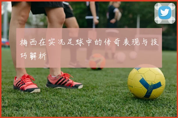 梅西在实况足球中的传奇表现与技巧解析