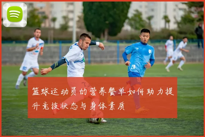 篮球运动员的营养餐单如何助力提升竞技状态与身体素质