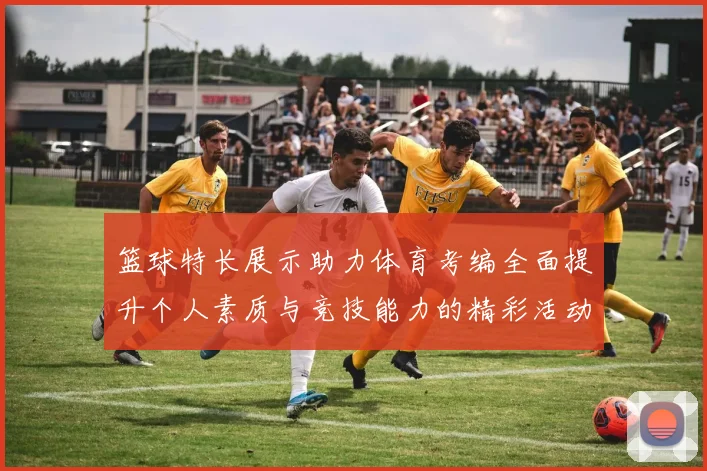 篮球特长展示助力体育考编全面提升个人素质与竞技能力的精彩活动